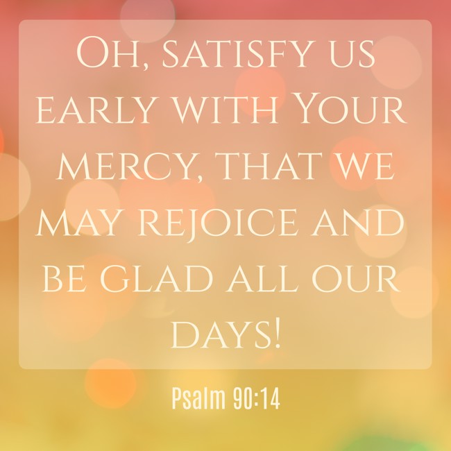 Oh, satisfy us early with Your mercy, that we may rejoice and be glad all our days! - Psalm 90:14