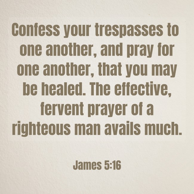 Confess your trespasses to one another, and pray for one another, that you may be healed. The effective, fervent prayer of a righteous man avails much. - James 5:16
