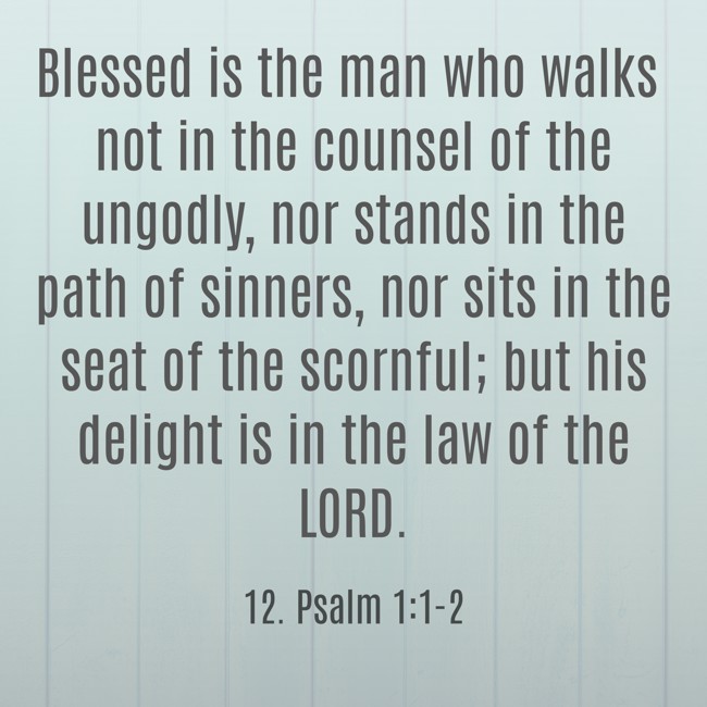 Blessed is the man who walks not in the counsel of the ungodly, nor stands in the path of sinners, nor sits in the seat of the scornful; but his delight is in the law of the LORD. - 12. Psalm 1:1-2