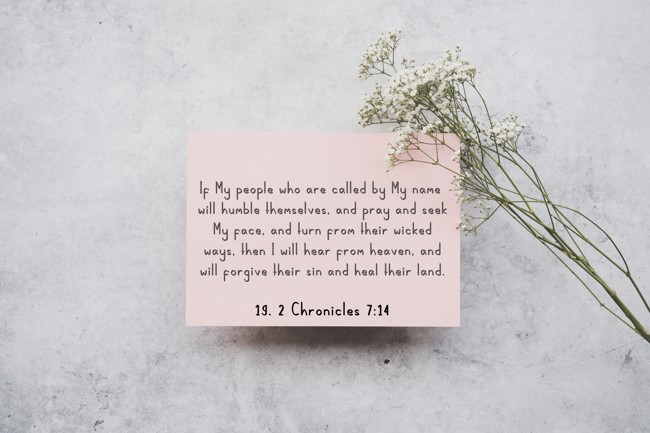 If My people who are called by My name will humble themselves, and pray and seek My face, and turn from their wicked ways, then I will hear from heaven, and will forgive their sin and heal their land. - 19. 2 Chronicles 7:14
