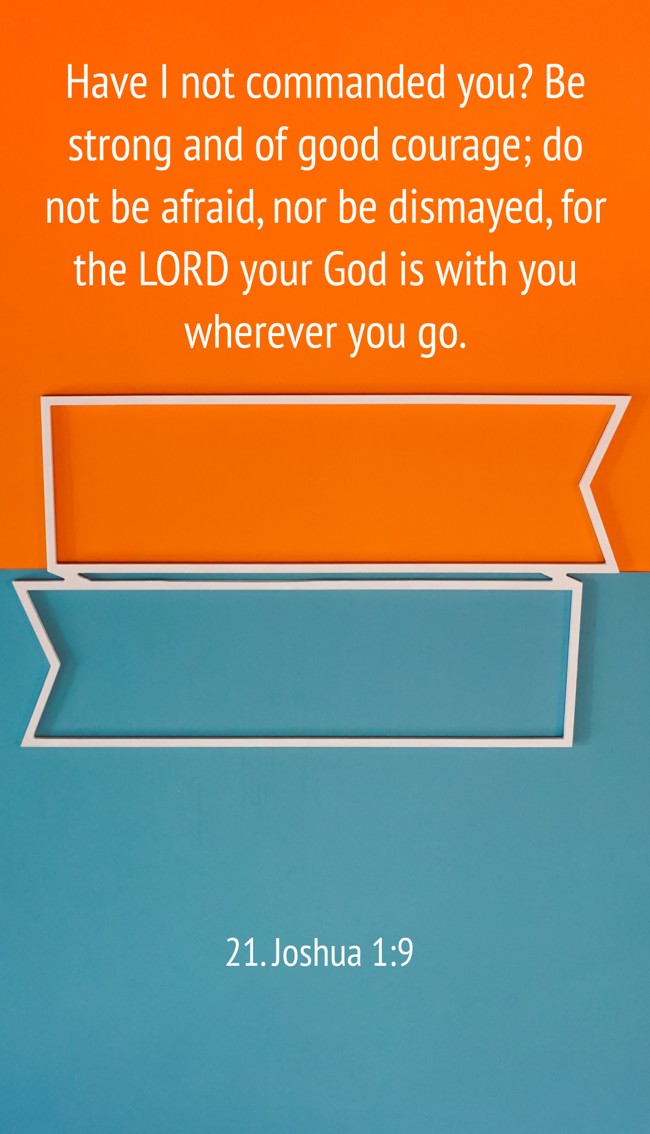 Have I not commanded you? Be strong and of good courage; do not be afraid, nor be dismayed, for the LORD your God is with you wherever you go. - 21. Joshua 1:9