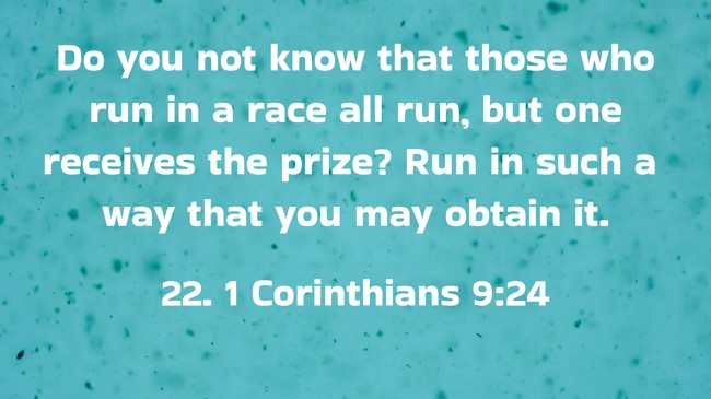 Do you not know that those who run in a race all run, but one receives the prize? Run in such a way that you may obtain it. - 22. 1 Corinthians 9:24