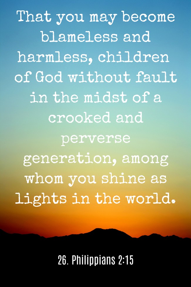 That you may become blameless and harmless, children of God without fault in the midst of a crooked and perverse generation, among whom you shine as lights in the world. - 26. Philippians 2:15
