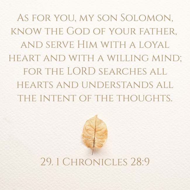 As for you, my son Solomon, know the God of your father, and serve Him with a loyal heart and with a willing mind; for the LORD searches all hearts and understands all the intent of the thoughts. - 29. 1 Chronicles 28:9