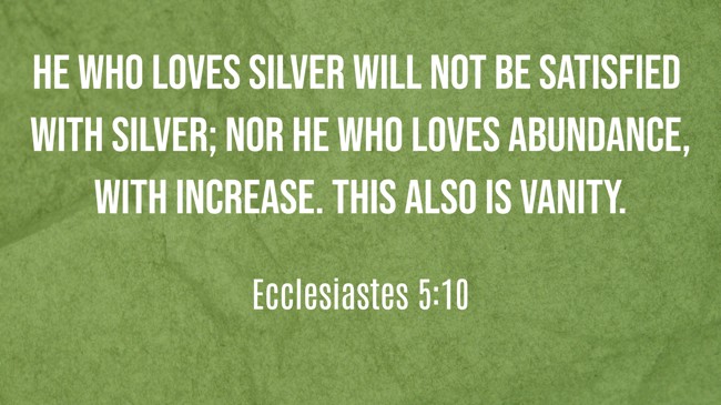 He who loves silver will not be satisfied with silver; nor he who loves abundance, with increase. This also is vanity. - Ecclesiastes 5:10