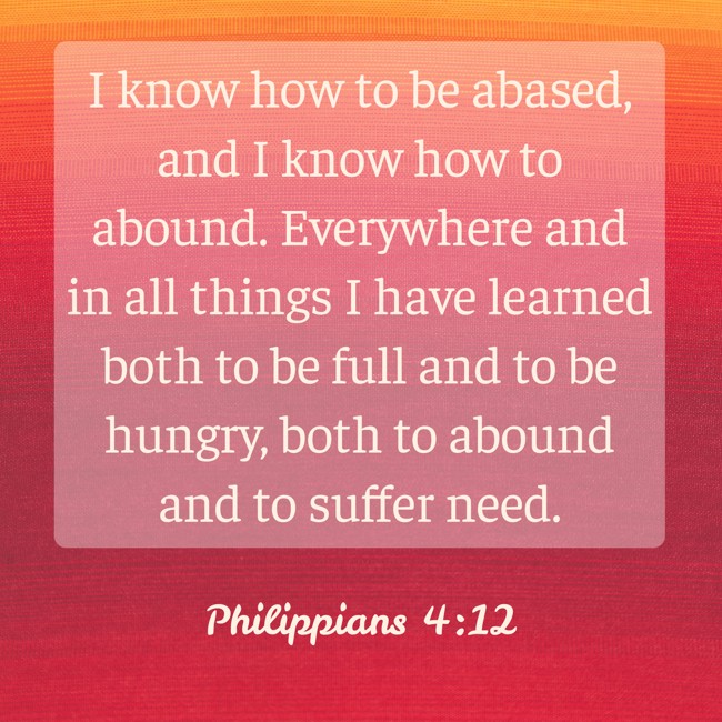 I know how to be abased, and I know how to abound. Everywhere and in all things I have learned both to be full and to be hungry, both to abound and to suffer need. - Philippians 4:12