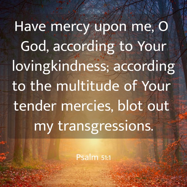 Have mercy upon me, O God, according to Your lovingkindness; according to the multitude of Your tender mercies, blot out my transgressions. - Psalm 51:1