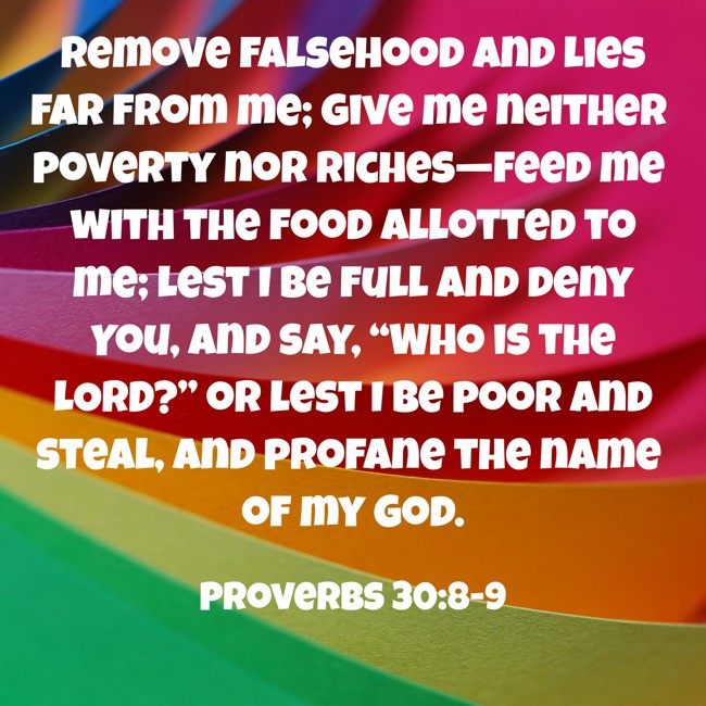 Remove falsehood and lies far from me; give me neither poverty nor riches—feed me with the food allotted to me; lest I be full and deny You, and say, “Who is the LORD?” or lest I be poor and steal, and profane the name of my God. - Proverbs 30:8-9
