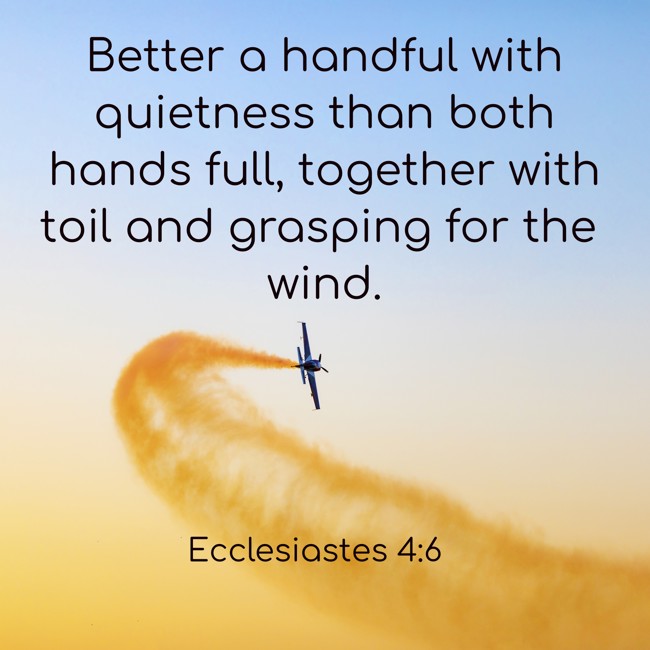 Better a handful with quietness than both hands full, together with toil and grasping for the wind. - Ecclesiastes 4:6