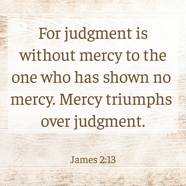 For judgment is without mercy to the one who has shown no mercy. Mercy triumphs over judgment. - James 2:13