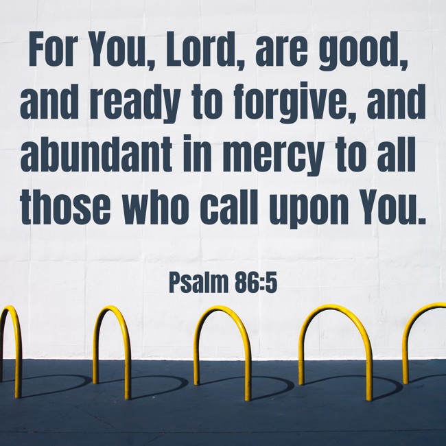 For You, Lord, are good, and ready to forgive, and abundant in mercy to all those who call upon You. - Psalm 86:5