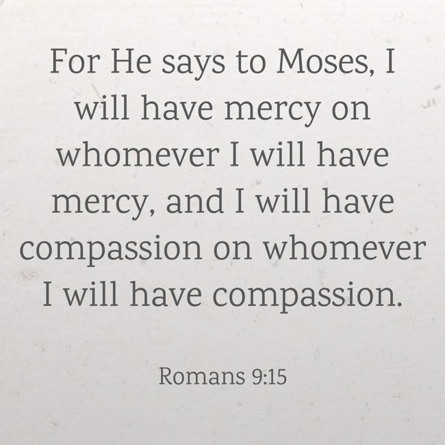 For He says to Moses, I will have mercy on whomever I will have mercy, and I will have compassion on whomever I will have compassion. - Romans 9:15
