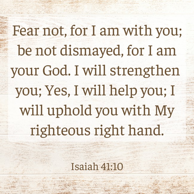 Fear not, for I am with you; be not dismayed, for I am your God. I will strengthen you; Yes, I will help you; I will uphold you with My righteous right hand. - Isaiah 41:10