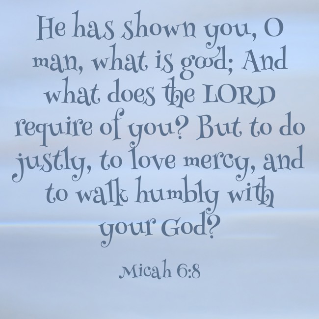 He has shown you, O man, what is good; And what does the LORD require of you? But to do justly, to love mercy, and to walk humbly with your God? - Micah 6:8