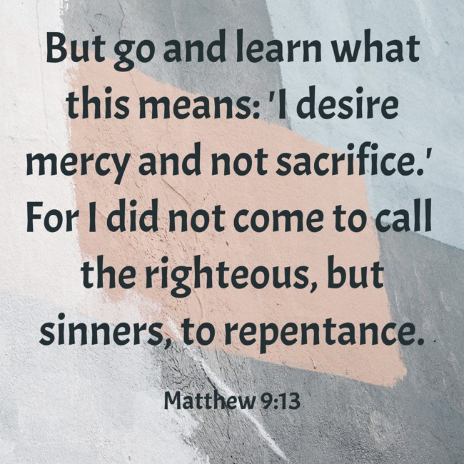 But go and learn what this means: 'I desire mercy and not sacrifice.' For I did not come to call the righteous, but sinners, to repentance. - Matthew 9:13