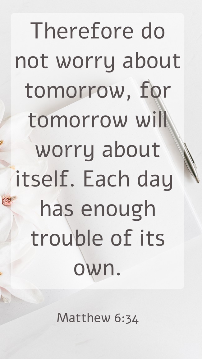 Therefore do not worry about tomorrow, for tomorrow will worry about itself. Each day has enough trouble of its own. - Matthew 6:34