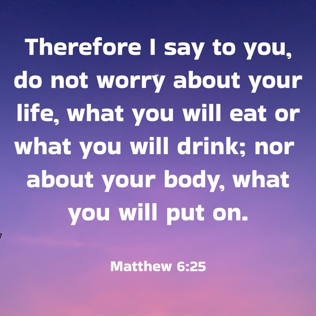 Therefore I say to you, do not worry about your life, what you will eat or what you will drink; nor about your body, what you will put on. - Matthew 6:25