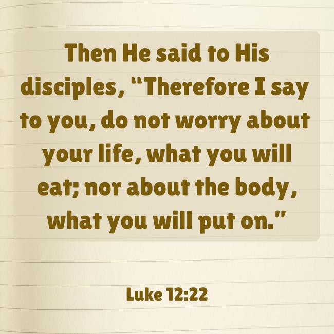Then He said to His disciples, “Therefore I say to you, do not worry about your life, what you will eat; nor about the body, what you will put on.” - Luke 12:22