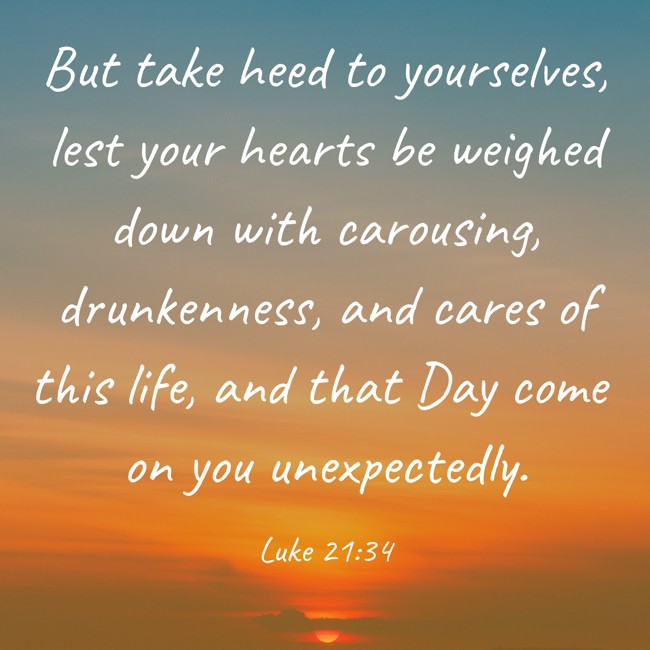 But take heed to yourselves, lest your hearts be weighed down with carousing, drunkenness, and cares of this life, and that Day come on you unexpectedly. - Luke 21:34