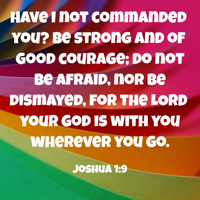 Have I not commanded you? Be strong and of good courage; do not be afraid, nor be dismayed, for the LORD your God is with you wherever you go. - Joshua 1:9