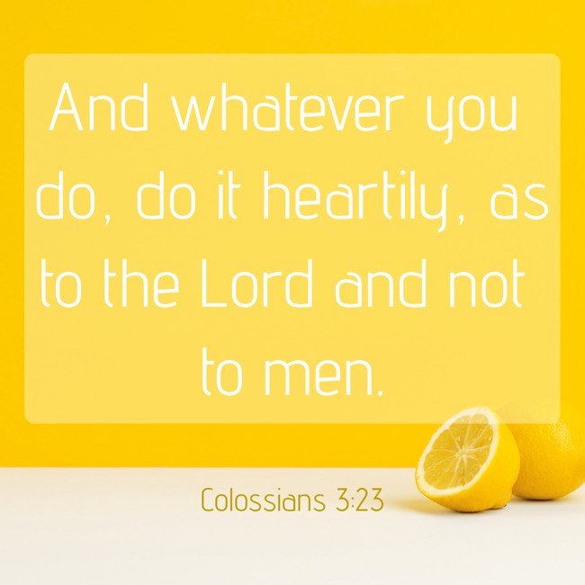 And whatever you do, do it heartily, as to the Lord and not to men. - Colossians 3:23
