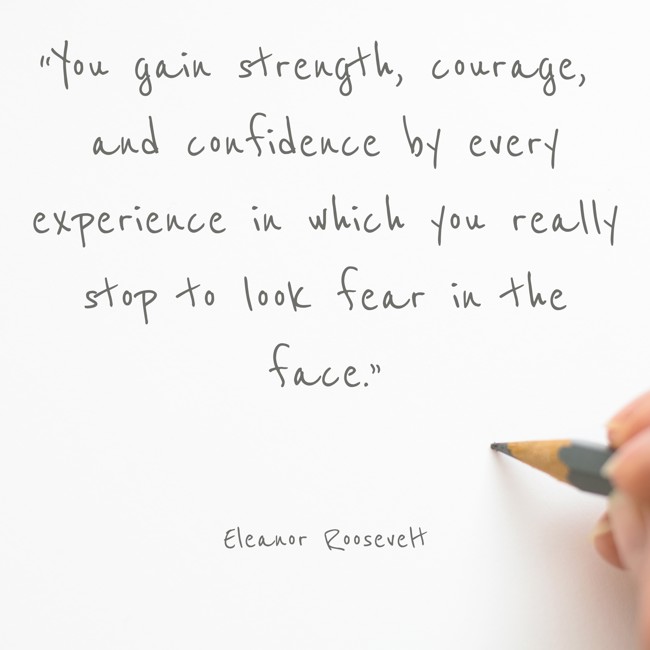 “You gain strength, courage, and confidence by every experience in which you really stop to look fear in the face.” - Eleanor Roosevelt