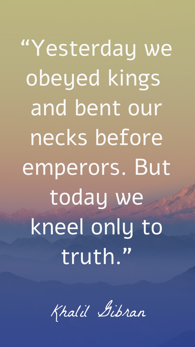 “Yesterday we obeyed kings and bent our necks before emperors. But today we kneel only to truth.” - Khalil Gibran