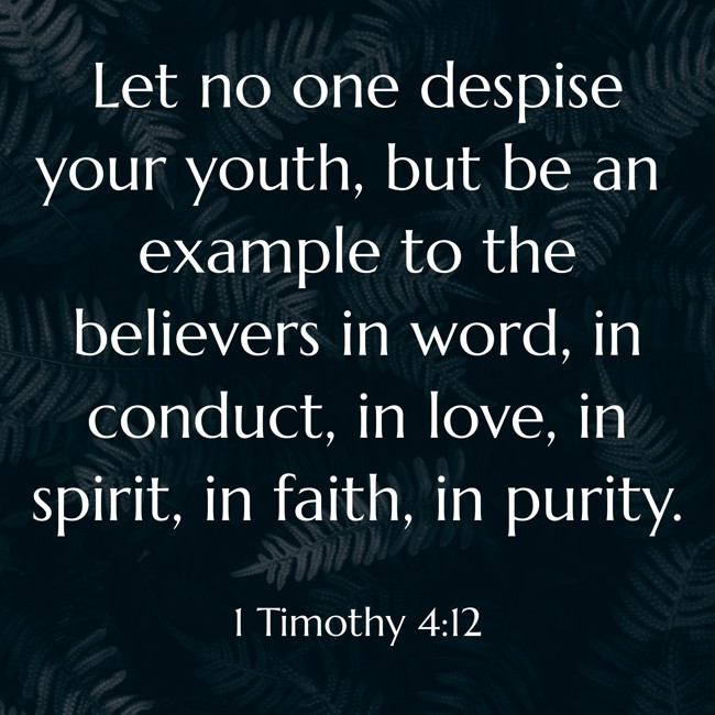 Let no one despise your youth, but be an example to the believers in word, in conduct, in love, in spirit, in faith, in purity. - 1 Timothy 4:12
