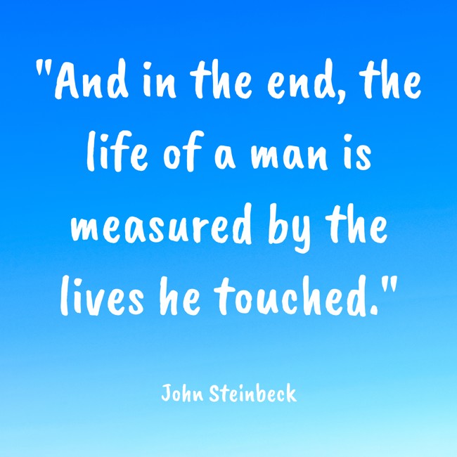 And in the end, the life of a man is measured by the lives he touched. - John Steinbeck