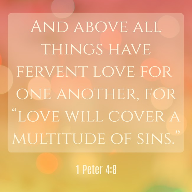 And above all things have fervent love for one another, for “love will cover a multitude of sins.” - 1 Peter 4:8