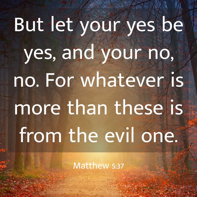But let your yes be yes, and your no, no. For whatever is more than these is from the evil one. - Matthew 5:37