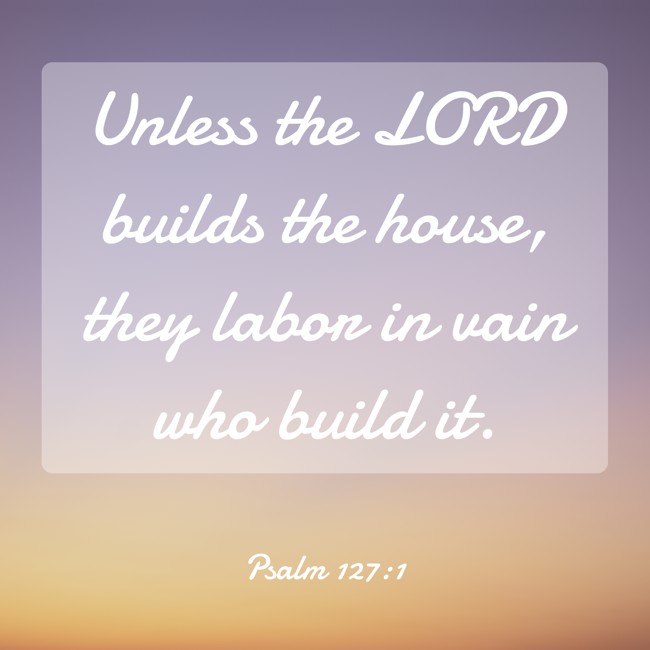 Unless the LORD builds the house, they labor in vain who build it. - Psalm 127:1