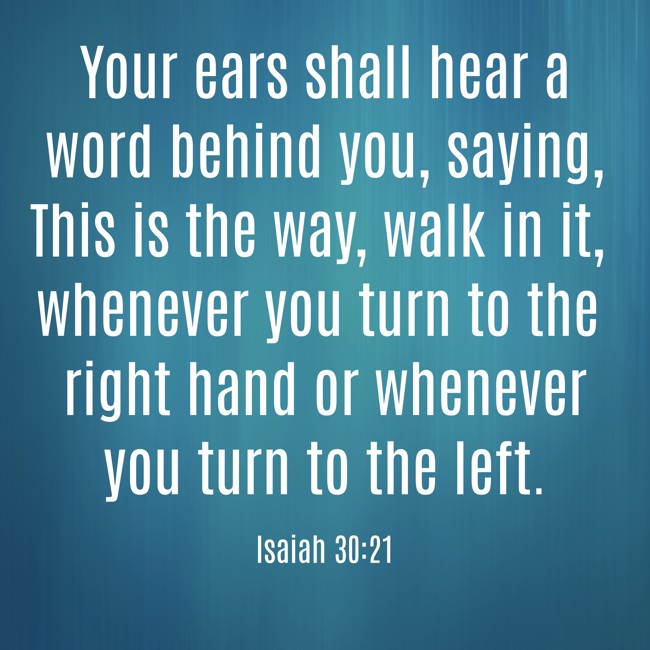 Your ears shall hear a word behind you, saying, This is the way, walk in it, whenever you turn to the right hand or whenever you turn to the left. - Isaiah 30:21