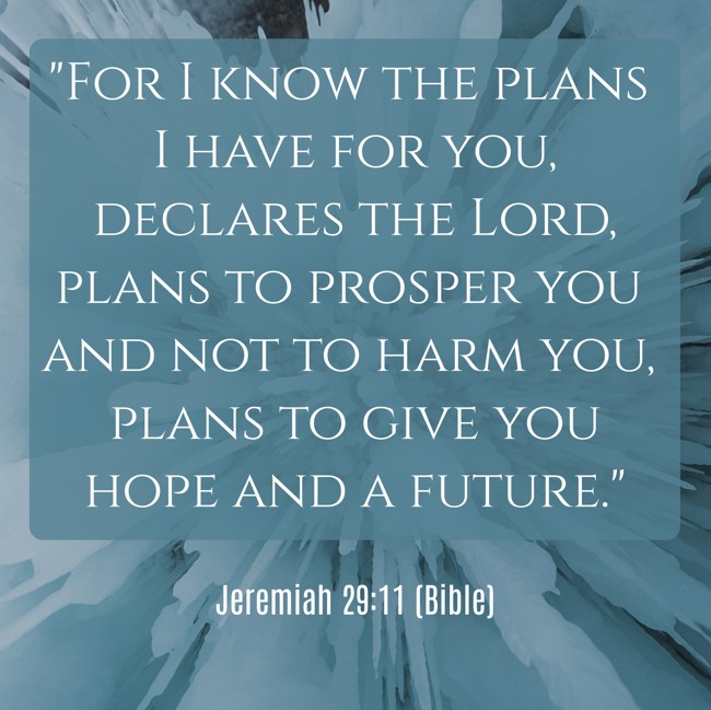 For I know the plans I have for you, declares the Lord, plans to prosper you and not to harm you, plans to give you hope and a future. - Jeremiah 29:11 (Bible)