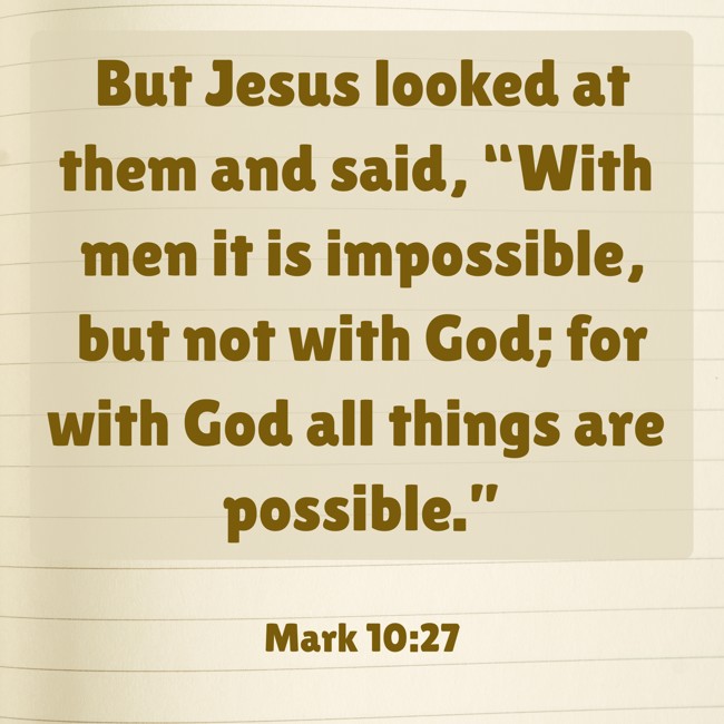  But Jesus looked at them and said, “With men it is impossible, but not with God; for with God all things are possible.”   - Mark 10:27 