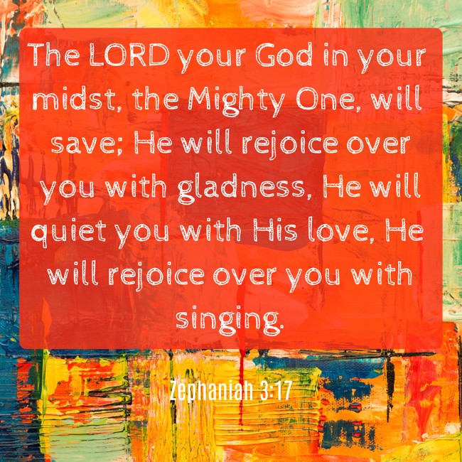  The LORD your God in your midst, the Mighty One, will save; He will rejoice over you with gladness, He will quiet you with His love, He will rejoice over you with singing.   - Zephaniah 3:17 