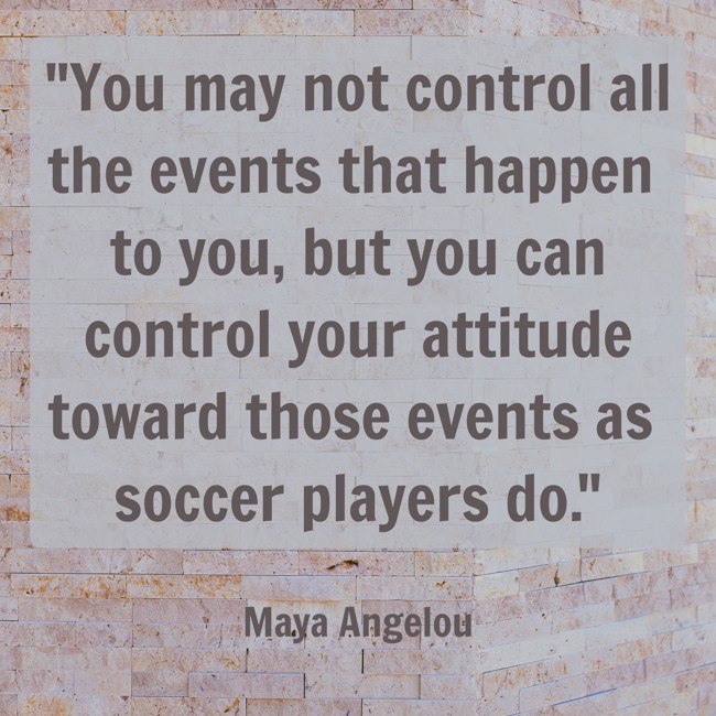  You may not control all the events that happen to you, but you can control your attitude toward those events as soccer players do. - Maya Angelou 