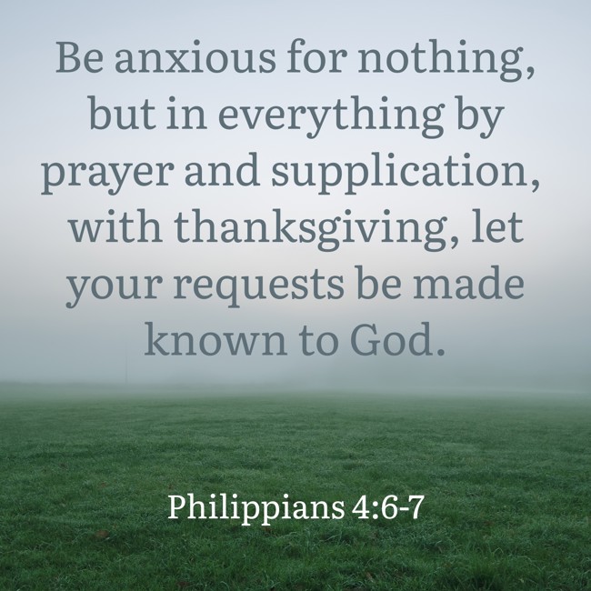 Be anxious for nothing, but in everything by prayer and supplication, with thanksgiving, let your requests be made known to God. - Philippians 4:6-7