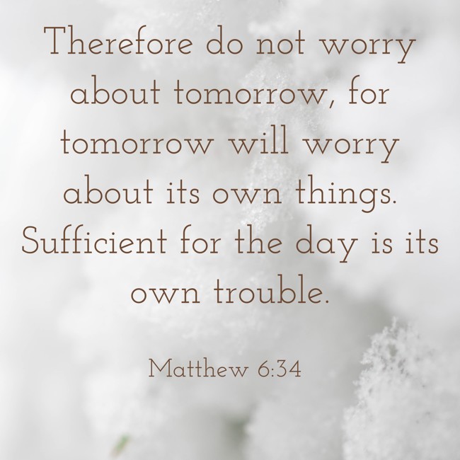 Therefore do not worry about tomorrow, for tomorrow will worry about its own things. Sufficient for the day is its own trouble. - Matthew 6:34