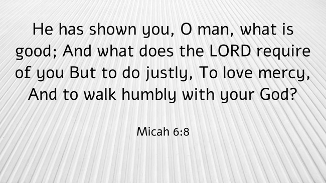 He has shown you, O man, what is good; And what does the LORD require of you But to do justly, To love mercy, And to walk humbly with your God? - Micah 6:8