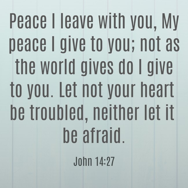 Peace I leave with you, My peace I give to you; not as the world gives do I give to you. Let not your heart be troubled, neither let it be afraid. - John 14:27