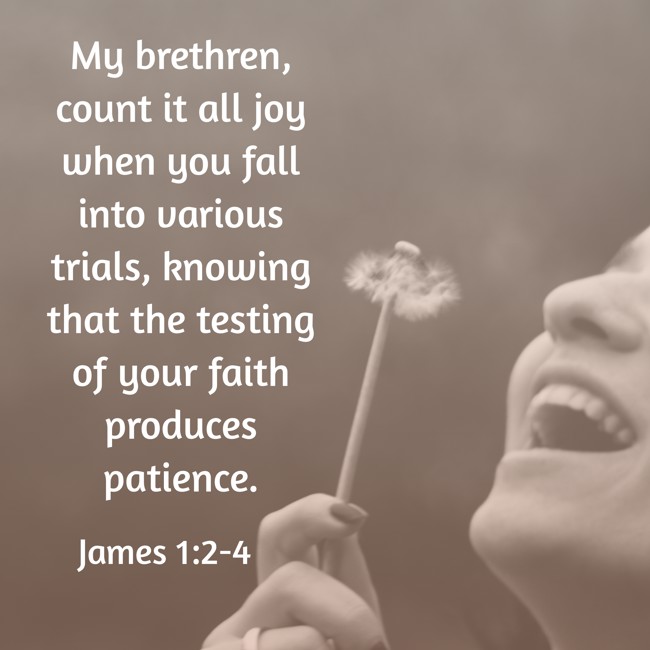 My brethren, count it all joy when you fall into various trials, knowing that the testing of your faith produces patience. - James 1:2-4