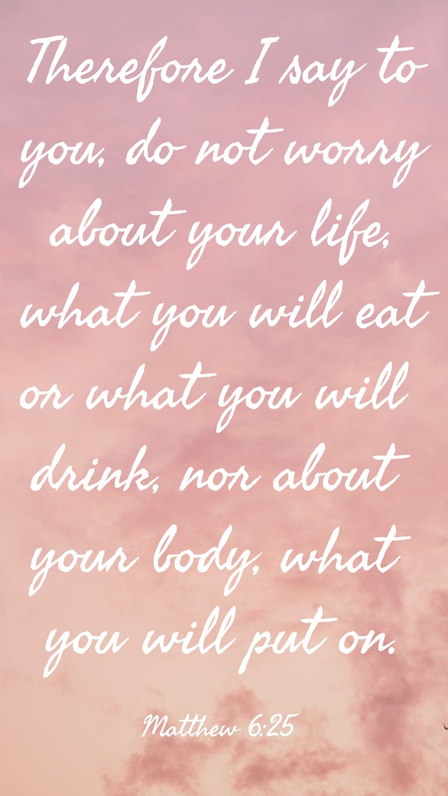 Therefore I say to you, do not worry about your life, what you will eat or what you will drink, nor about your body, what you will put on. - Matthew 6:25