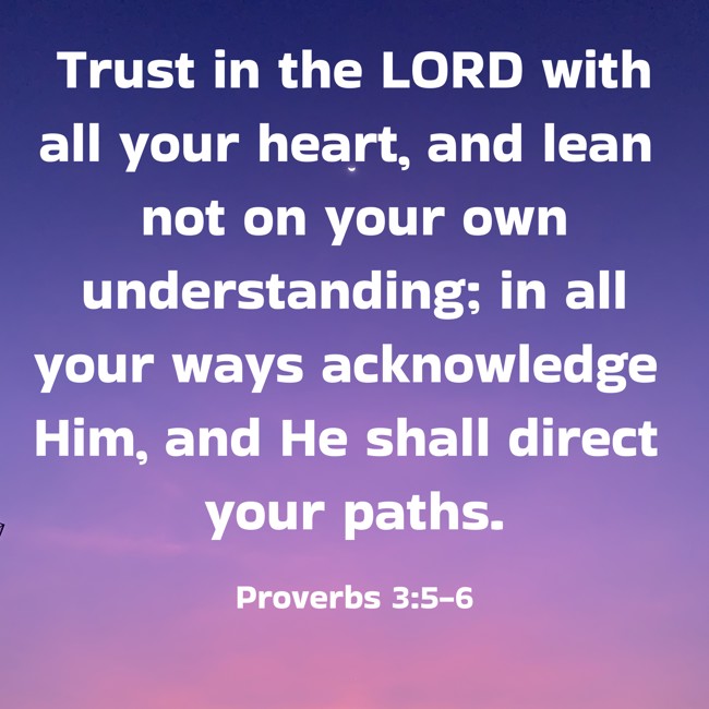 Trust in the LORD with all your heart, and lean not on your own understanding; in all your ways acknowledge Him, and He shall direct your paths. - Proverbs 3:5-6