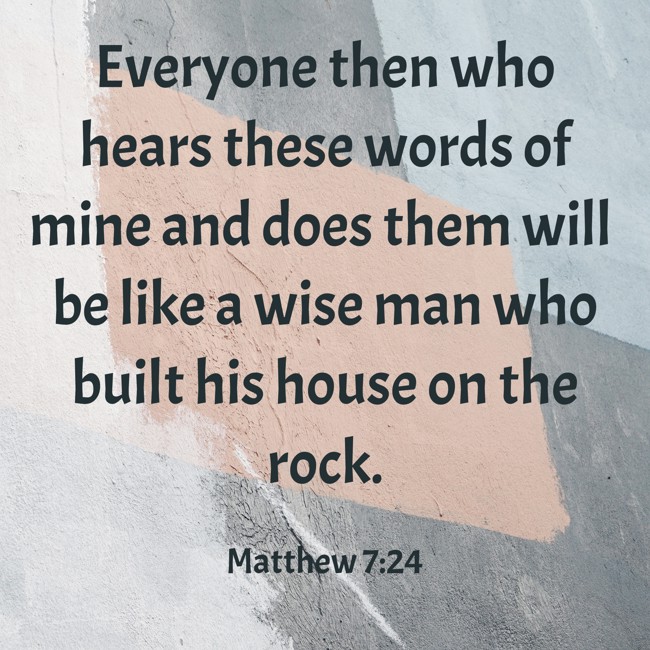 Everyone then who hears these words of mine and does them will be like a wise man who built his house on the rock. - Matthew 7:24