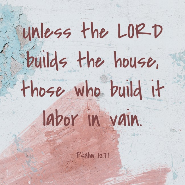 Unless the LORD builds the house, those who build it labor in vain. - Psalm 127:1
