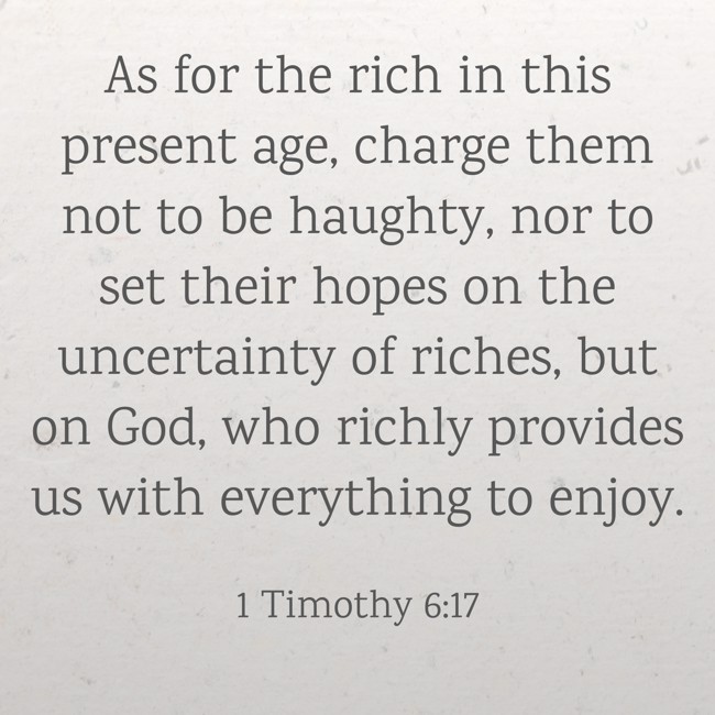 As for the rich in this present age, charge them not to be haughty, nor to set their hopes on the uncertainty of riches, but on God, who richly provides us with everything to enjoy. - 1 Timothy 6:17