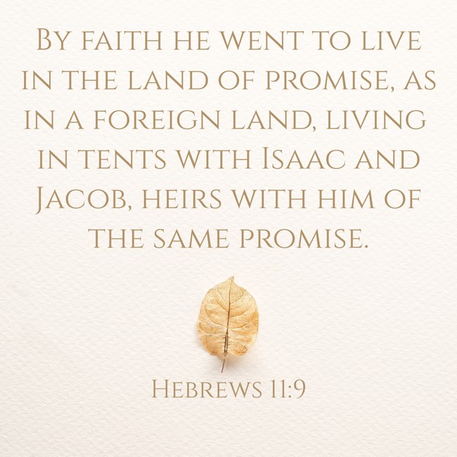 By faith he went to live in the land of promise, as in a foreign land, living in tents with Isaac and Jacob, heirs with him of the same promise. - Hebrews 11:9