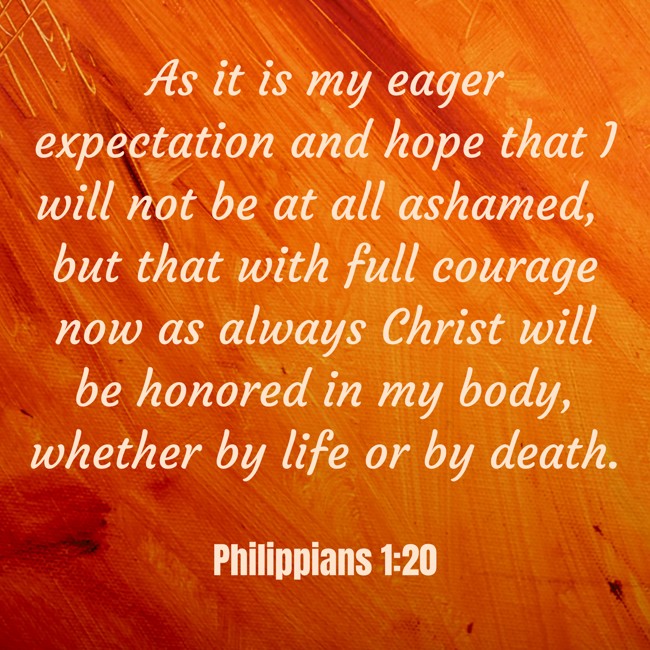 As it is my eager expectation and hope that I will not be at all ashamed, but that with full courage now as always Christ will be honored in my body, whether by life or by death. - Philippians 1:20