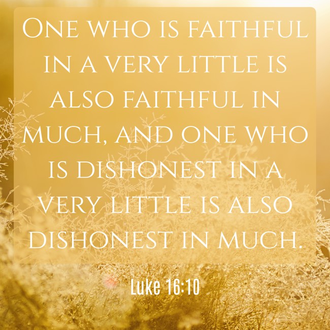 One who is faithful in a very little is also faithful in much, and one who is dishonest in a very little is also dishonest in much. - Luke 16:10